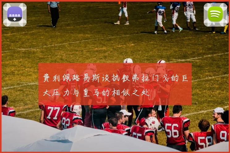 费利佩路易斯谈执教弗拉门戈的巨大压力与皇马的相似之处