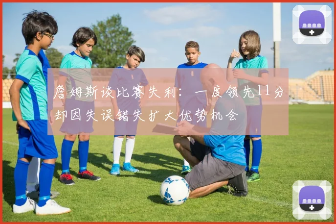 詹姆斯谈比赛失利：一度领先11分却因失误错失扩大优势机会