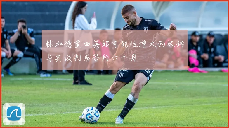 林加德重回英超可能性增大西汉姆与其谈判或签约六个月