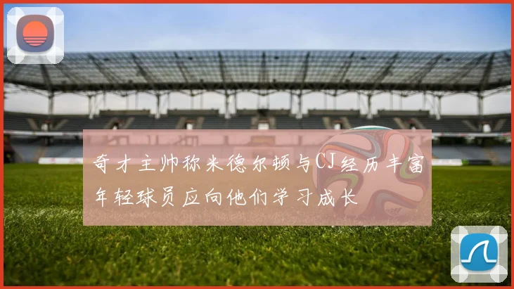奇才主帅称米德尔顿与CJ经历丰富年轻球员应向他们学习成长