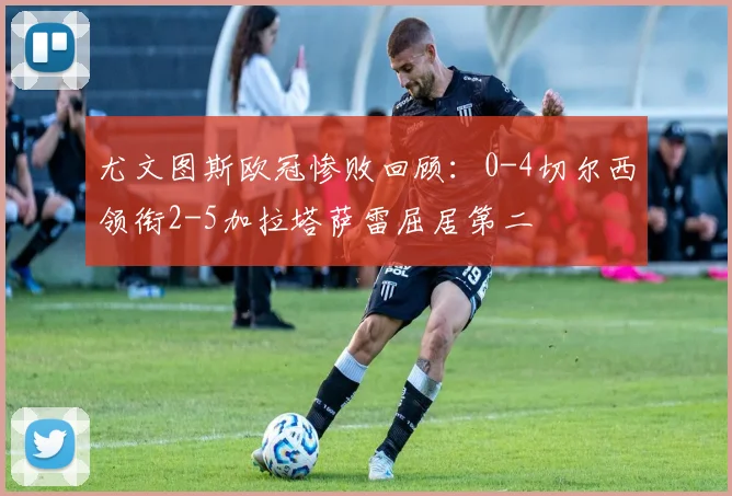 尤文图斯欧冠惨败回顾：0-4切尔西领衔2-5加拉塔萨雷屈居第二