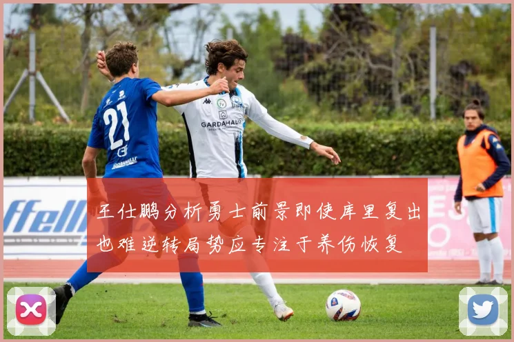王仕鹏分析勇士前景即使库里复出也难逆转局势应专注于养伤恢复