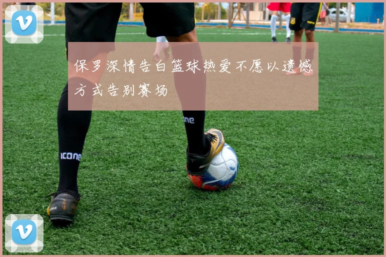 保罗深情告白篮球热爱不愿以遗憾方式告别赛场