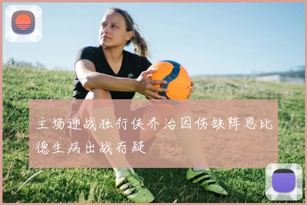 主场迎战独行侠乔治因伤缺阵恩比德生病出战存疑
