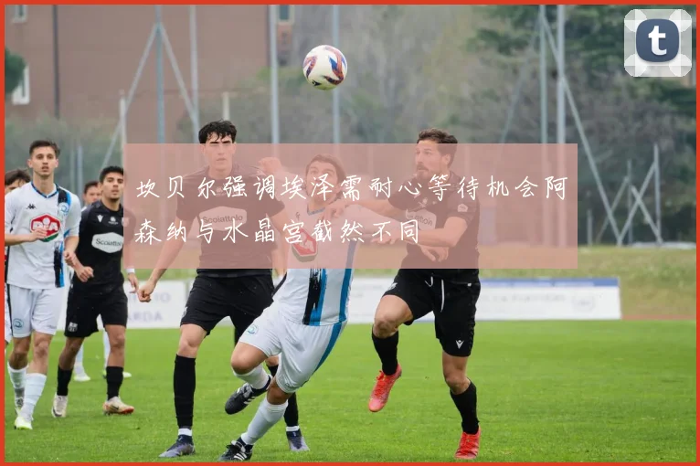 坎贝尔强调埃泽需耐心等待机会阿森纳与水晶宫截然不同