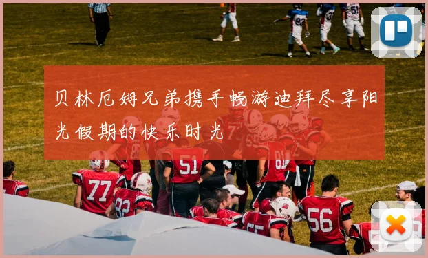 贝林厄姆兄弟携手畅游迪拜尽享阳光假期的快乐时光