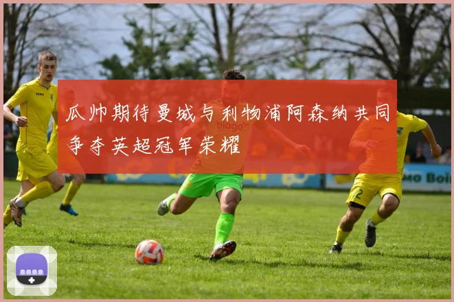 瓜帅期待曼城与利物浦阿森纳共同争夺英超冠军荣耀