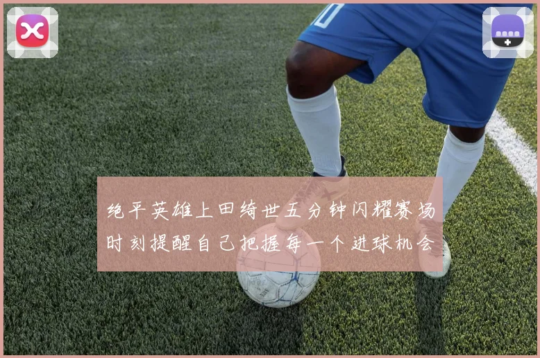 绝平英雄上田绮世五分钟闪耀赛场时刻提醒自己把握每一个进球机会