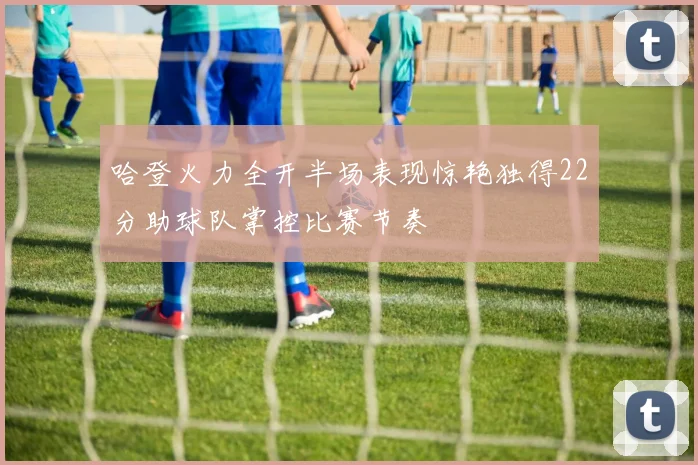 哈登火力全开半场表现惊艳独得22分助球队掌控比赛节奏