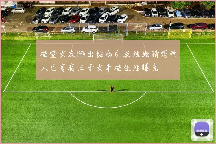 福登女友晒出钻戒引发结婚猜想两人已育有三子女幸福生活曝光