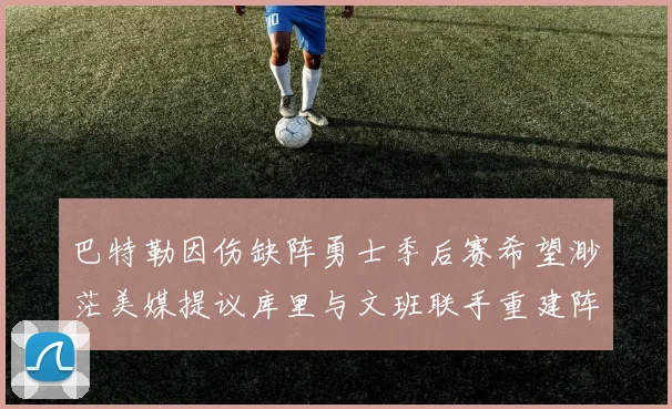 巴特勒因伤缺阵勇士季后赛希望渺茫美媒提议库里与文班联手重建阵容