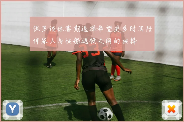 保罗谈休赛期选择希望更多时间陪伴家人与快船退役之间的抉择