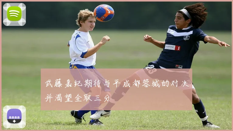武藤嘉纪期待与平成都蓉城的对决并渴望全取三分