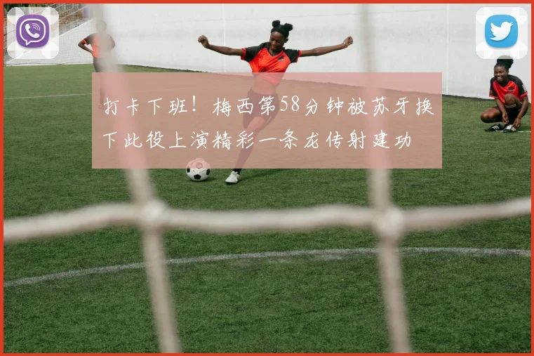 打卡下班！梅西第58分钟被苏牙换下此役上演精彩一条龙传射建功