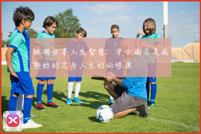 姚明分享人生智慧：学会减法是成熟的标志与人生的必修课