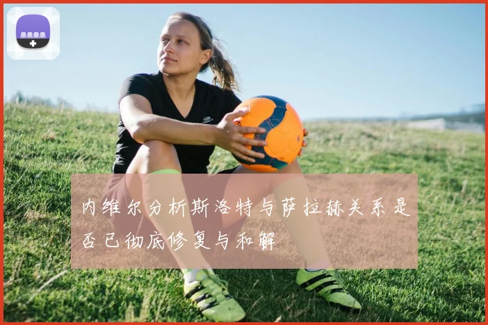 内维尔分析斯洛特与萨拉赫关系是否已彻底修复与和解