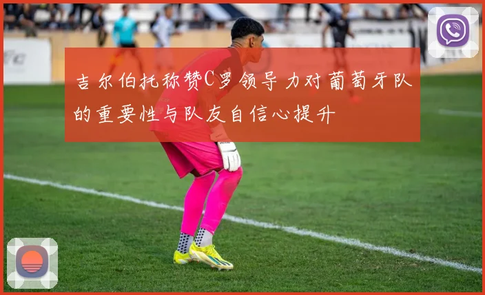 吉尔伯托称赞C罗领导力对葡萄牙队的重要性与队友自信心提升