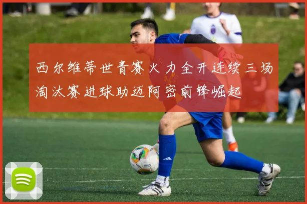 西尔维蒂世青赛火力全开连续三场淘汰赛进球助迈阿密前锋崛起