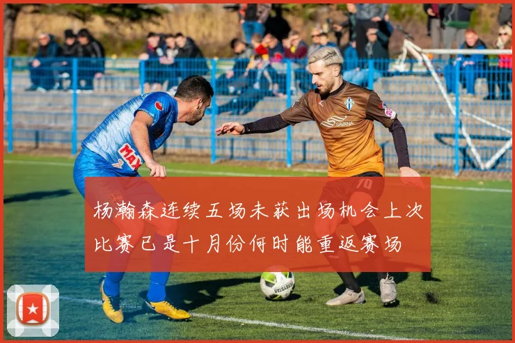 杨瀚森连续五场未获出场机会上次比赛已是十月份何时能重返赛场
