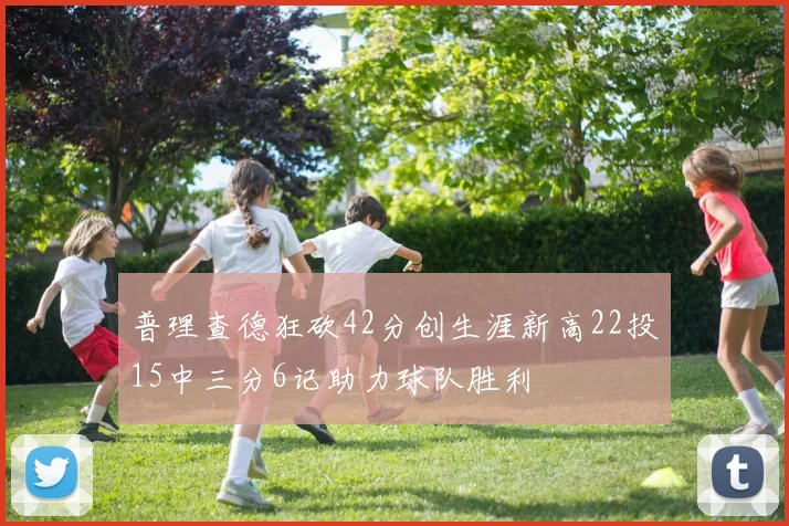 普理查德狂砍42分创生涯新高22投15中三分6记助力球队胜利