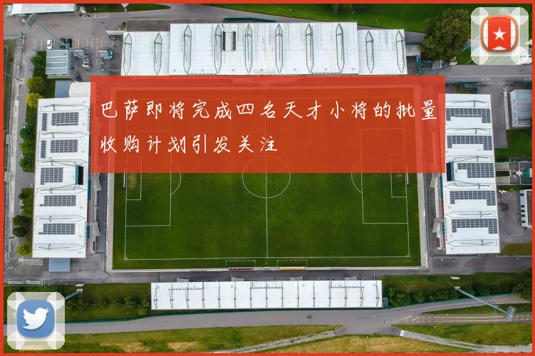 巴萨即将完成四名天才小将的批量收购计划引发关注