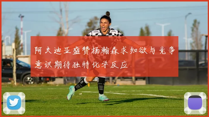 阿夫迪亚盛赞杨瀚森求知欲与竞争意识期待独特化学反应