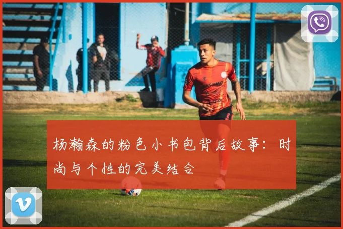 杨瀚森的粉色小书包背后故事：时尚与个性的完美结合