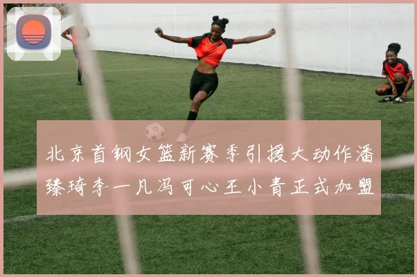 北京首钢女篮新赛季引援大动作潘臻琦李一凡冯可心王小青正式加盟