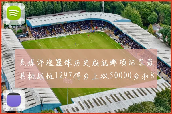 美媒评选篮球历史成就哪项记录最具挑战性1297得分上双50000分和8次总决赛