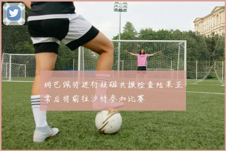 姆巴佩将进行核磁共振检查结果正常后将前往沙特参加比赛