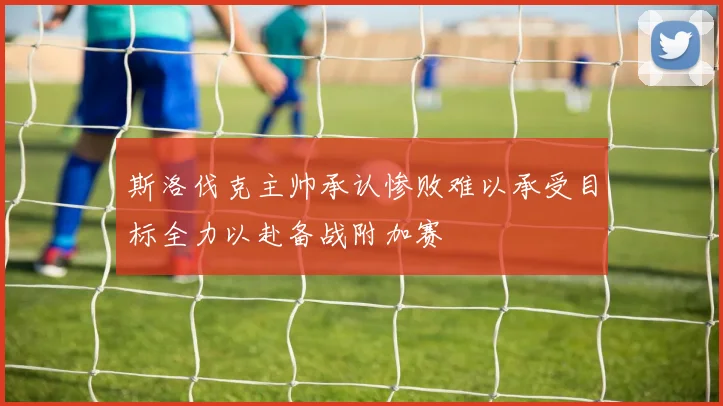 斯洛伐克主帅承认惨败难以承受目标全力以赴备战附加赛