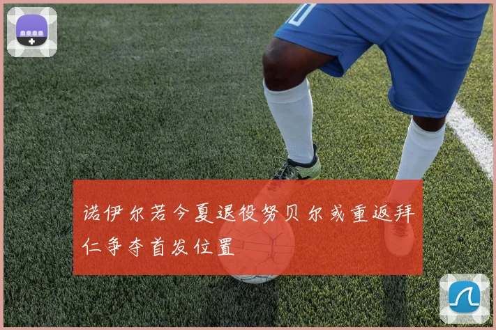 诺伊尔若今夏退役努贝尔或重返拜仁争夺首发位置
