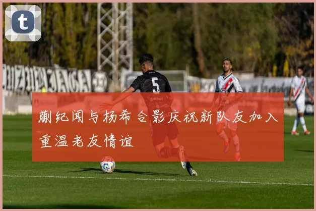 蒯纪闻与杨希合影庆祝新队友加入重温老友情谊