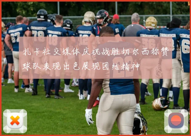扎卡社交媒体庆祝战胜切尔西称赞球队表现出色展现团结精神