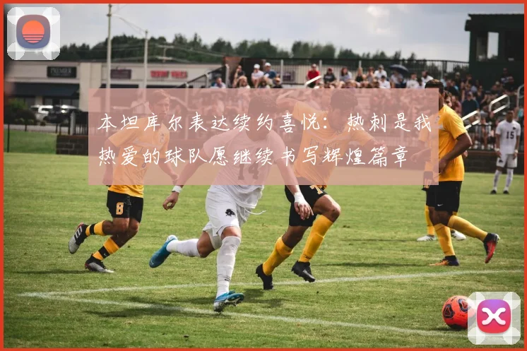 本坦库尔表达续约喜悦：热刺是我热爱的球队愿继续书写辉煌篇章