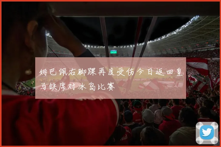 姆巴佩右脚踝再度受伤今日返回皇马缺席对冰岛比赛