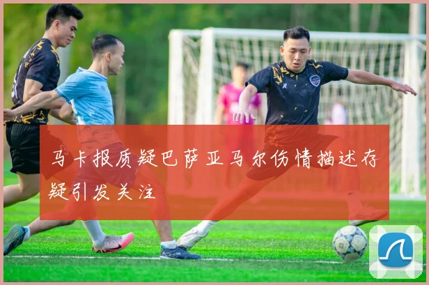 马卡报质疑巴萨亚马尔伤情描述存疑引发关注