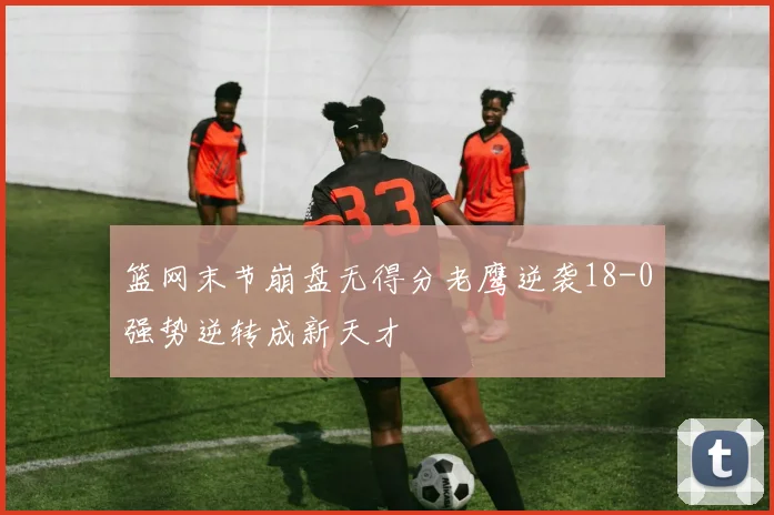 篮网末节崩盘无得分老鹰逆袭18-0强势逆转成新天才