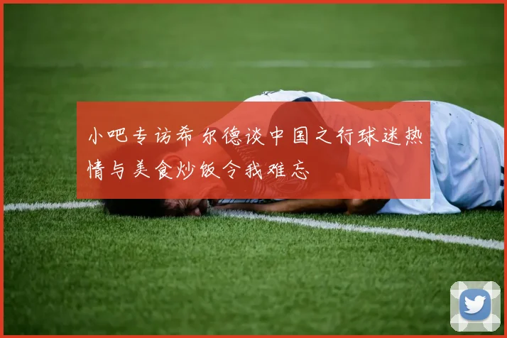 小吧专访希尔德谈中国之行球迷热情与美食炒饭令我难忘