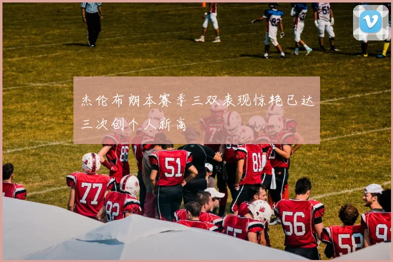 杰伦布朗本赛季三双表现惊艳已达三次创个人新高
