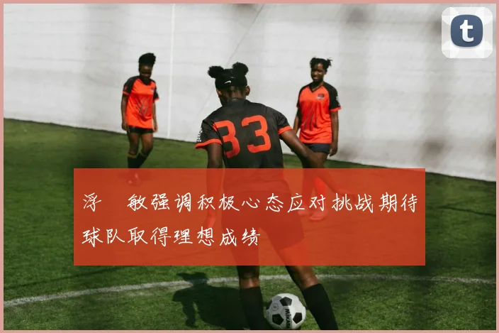 浮嶋敏强调积极心态应对挑战期待球队取得理想成绩